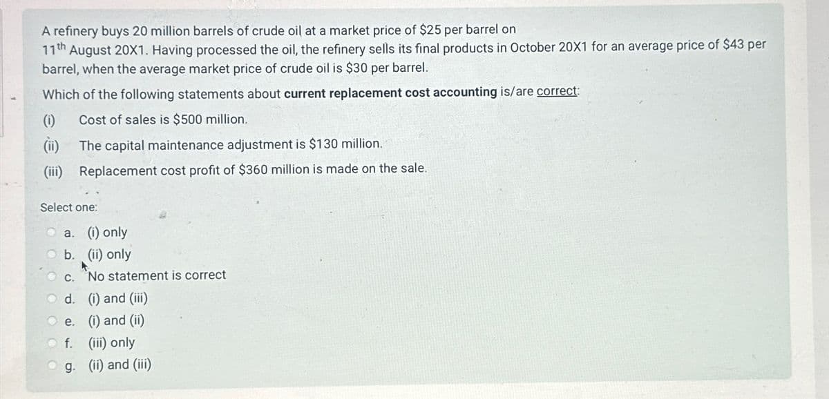 A refinery buys 20 million barrels of crude oil at a market price of $25 per barrel on
17th
August 20X1. Having processed the oil, the refinery sells its final products in October 20X1 for an average price of $43 per
barrel, when the average market price of crude oil is $30 per barrel.
Which of the following statements about current replacement cost accounting is/are correct:
(i)
Cost of sales is $500 million.
(ii)
The capital maintenance adjustment is $130 million.
(iii)
Replacement cost profit of $360 million is made on the sale.
Select one:
a. (i) only
b. (ii) only
c. No statement is correct
d.
(i) and (iii)
e.
(i) and (ii)
○ f. (iii) only
g. (ii) and (iii)