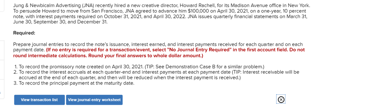 Jung & Newbicalm Advertising (JNA) recently hired a new creative director, Howard Rachell, for its Madison Avenue office in New York.
To persuade Howard to move from San Francisco, JNA agreed to advance him $100,000 on April 30, 2021, on a one-year, 10 percent
note, with interest payments required on October 31, 2021, and April 30, 2022. JNA issues quarterly financial statements on March 31,
June 30, September 30, and December 31.
Required:
Prepare journal entries to record the note's issuance, interest earned, and interest payments received for each quarter and on each
payment date. (If no entry is required for a transaction/event, select "No Journal Entry Required" in the first account field. Do not
round intermediate calculations. Round your final answers to whole dollar amount.)
1. To record the promissory note created on April 30, 2021. (TIP: See Demonstration Case B for a similar problem.)
2. To record the interest accruals at each quarter-end and interest payments at each payment date (TIP: Interest receivable will be
accrued at the end of each quarter, and then will be reduced when the interest payment is received.)
3. To record the principal payment at the maturity date.
View transaction list View journal entry worksheet
(X)