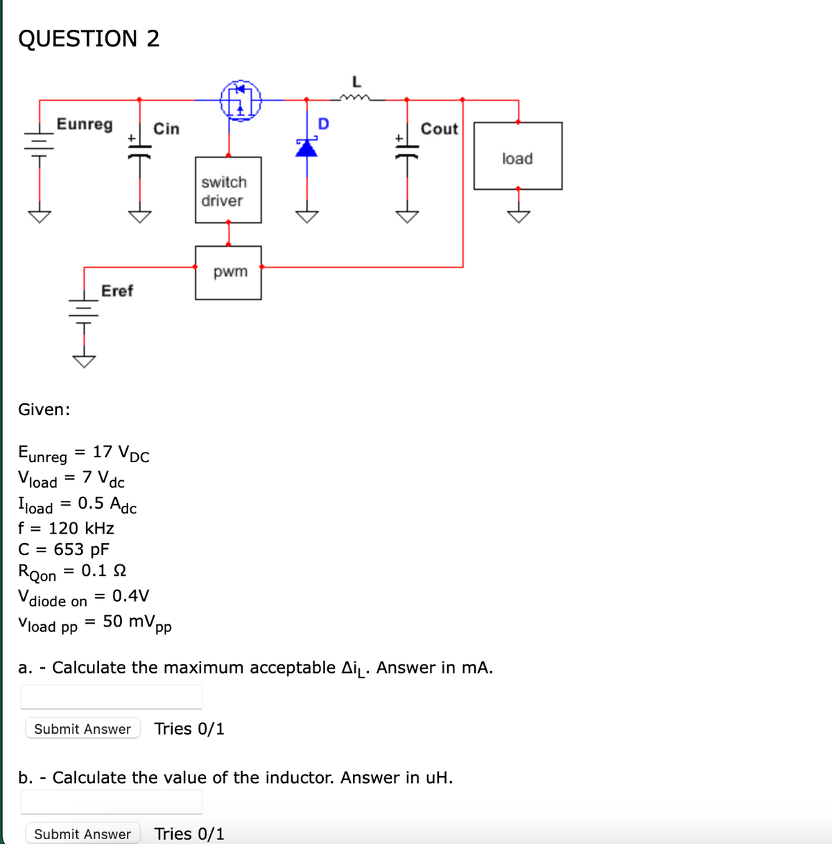 QUESTION 2
Eunreg Cin
Given:
||||
b.
Eunreg
Vload = 7 Vdc
Iload 0.5 Adc
f = 120 kHz
C = 653 pF
Roon = 0.1 Ω
Vdiode on
=
Vload pp
Đ
Eref
17 VDC
= 0.4V
= 50 mV.
pp
switch
driver
pwm
Submit Answer Tries 0/1
L
HE
Submit Answer Tries 0/1
+
a. Calculate the maximum acceptable Ai₁. Answer in mA.
Đ
Cout
Calculate the value of the inductor. Answer in uH.
load
H