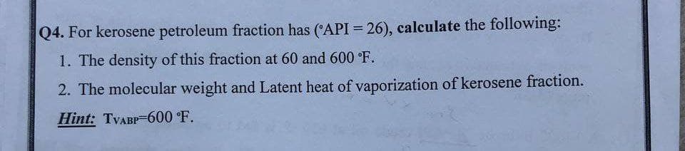 Q4. For kerosene petroleum fraction has (API = 26), calculate the following:
1. The density of this fraction at 60 and 600 °F.
2. The molecular weight and Latent heat of vaporization of kerosene fraction.
Hint: TVABP-600 °F.