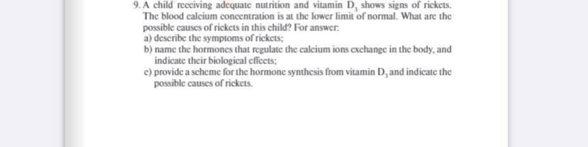 9. A child receiving adequate nutrition and vitamin D, shows signs of rickets.
The blood calcium concentration is at the lower limit of normal. What are the
possible causes of rickets in this child? For answer.
a) describe the symptoms of rickets;
b) name the hormones that regulate the calcium ions exchange in the body, and
indicate their biological effects;
c) provide a scheme for the hormone synthesis from vitamin D, and indicate the
possible causes of rickets.