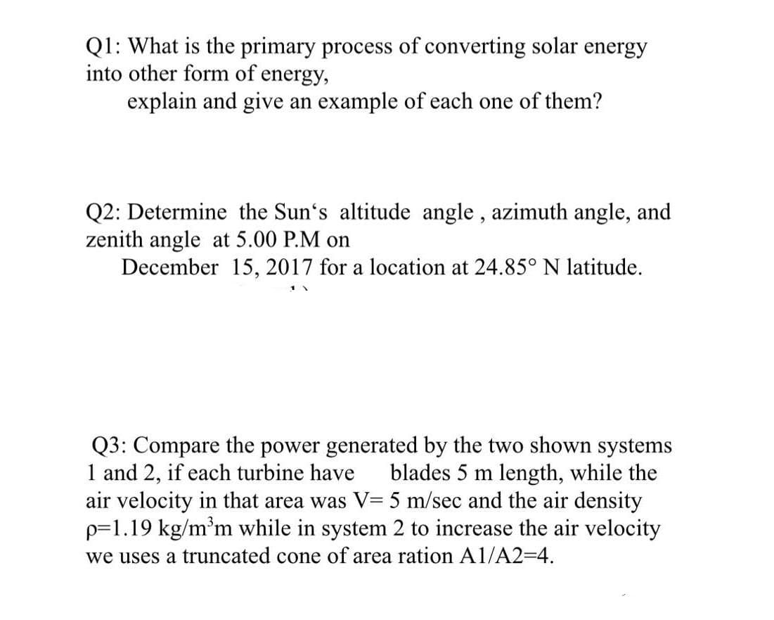 Q1: What is the primary process of converting solar energy
into other form of energy,
explain and give an example of each one of them?
Q2: Determine the Sun's altitude angle , azimuth angle, and
zenith angle at 5.00 P.M on
December 15, 2017 for a location at 24.85° N latitude.
Q3: Compare the power generated by the two shown systems
1 and 2, if each turbine have
air velocity in that area was V= 5 m/sec and the air density
p=1.19 kg/m³m while in system 2 to increase the air velocity
we uses a truncated cone of area ration A1/A2=4.
blades 5 m length, while the
