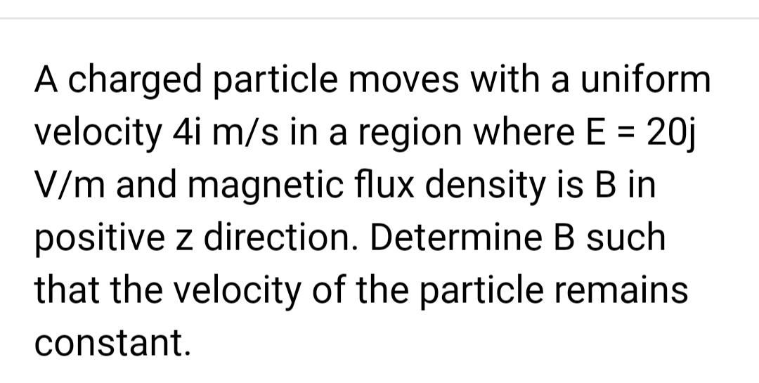 A charged particle moves with a uniform
velocity 4i m/s in a region where E = 20j
V/m and magnetic flux density is B in
positive z direction. Determine B such
that the velocity of the particle remains
constant.