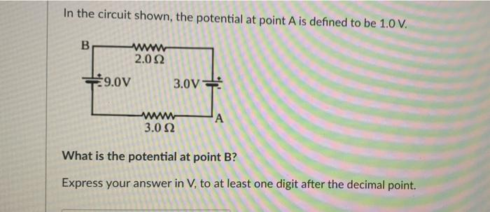 In the circuit shown, the potential at point A is defined to be 1.0 V.
B
9.0V
2.092
3.0V
www
3.0 Ω
A
What is the potential at point B?
Express your answer in V, to at least one digit after the decimal point.