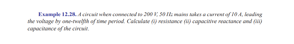 Example 12.28. A circuit when connected to 200 V, 50 Hz mains takes a current of 10 A, leading
the voltage by one-twelfth of time period. Calculate (i) resistance (ii) capacitive reactance and (iii)
capacitance of the circuit.