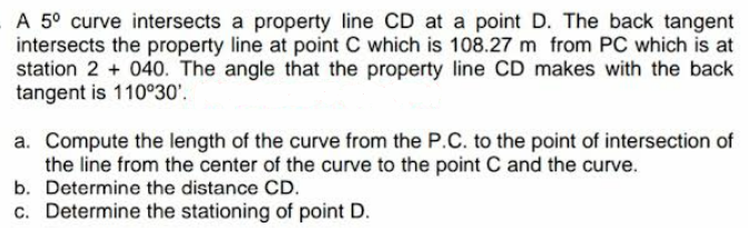 A 5° curve intersects a property line CD at a point D. The back tangent
intersects the property line at point C which is 108.27 m from PC which is at
station 2 + 040. The angle that the property line CD makes with the back
tangent is 110°30'.
a. Compute the length of the curve from the P.C. to the point of intersection of
the line from the center of the curve to the point C and the curve.
b. Determine the distance CD.
c. Determine the stationing of point D.
