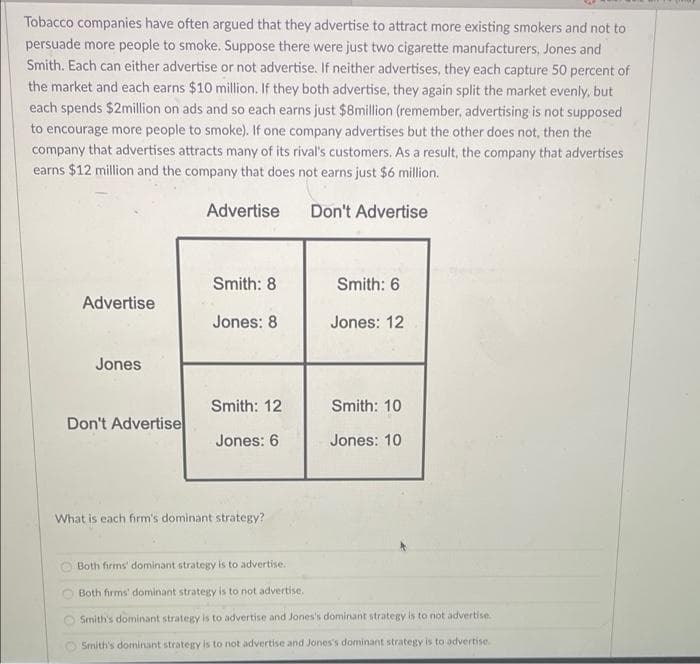 Tobacco companies have often argued that they advertise to attract more existing smokers and not to
persuade more people to smoke. Suppose there were just two cigarette manufacturers, Jones and
Smith. Each can either advertise or not advertise. If neither advertises, they each capture 50 percent of
the market and each earns $10 million. If they both advertise, they again split the market evenly, but
each spends $2million on ads and so each earns just $8million (remember, advertising is not supposed
to encourage more people to smoke). If one company advertises but the other does not, then the
company that advertises attracts many of its rival's customers. As a result, the company that advertises
earns $12 million and the company that does not earns just $6 million.
Advertise
Don't Advertise
Smith: 8
Smith: 6
Advertise
Jones: 8
Jones: 12
Jones
Smith: 12
Smith: 10
Don't Advertise
Jones: 6
Jones: 10
What is each firm's dominant strategy?
Both firms' dominant strategy is to advertise.
Both firms' dominant strategy is to not advertise.
Smith's dominant strategy is to advertise and Jones's dominant strategy is to not advertise.
Smith's dominant strategy is to not advertise and Jones's dominant strategy is to advertise.