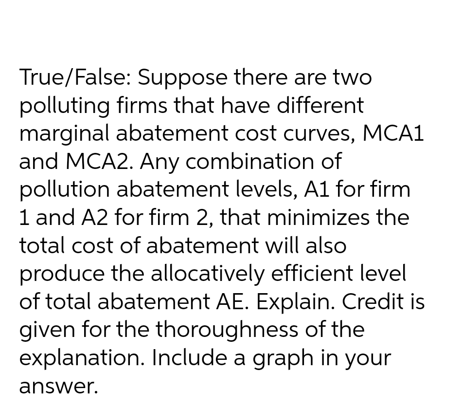 True/False: Suppose there are two
polluting firms that have different
marginal abatement cost curves, MCA1
and MCA2. Any combination of
pollution abatement levels, A1 for firm
1 and A2 for firm 2, that minimizes the
total cost of abatement will also
produce the allocatively efficient level
of total abatement AE. Explain. Credit is
given for the thoroughness of the
explanation. Include a graph in your
answer.
