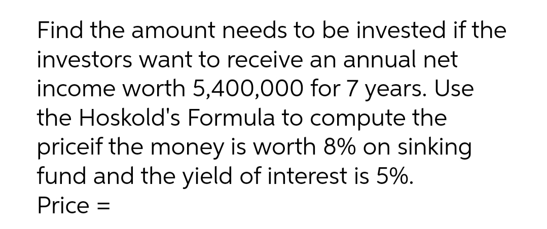 Find the amount needs to be invested if the
investors want to receive an annual net
income worth 5,400,000 for 7 years. Use
the Hoskold's Formula to compute the
priceif the money is worth 8% on sinking
fund and the yield of interest is 5%.
Price =
