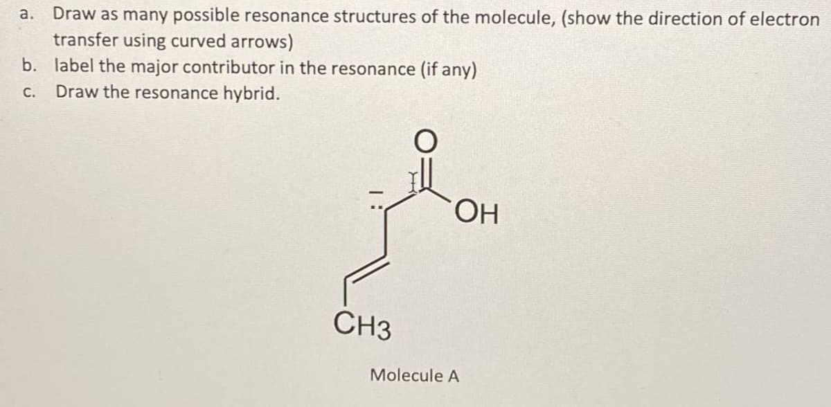 a. Draw as many possible resonance structures of the molecule, (show the direction of electron
transfer using curved arrows)
b. label the major contributor in the resonance (if any)
Draw the resonance hybrid.
С.
ОН
CH3
Molecule A
