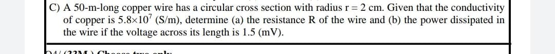 C) A 50-m-long copper wire has a circular cross section with radius r = 2 cm. Given that the conductivity
of copper is 5.8×10' (S/m), determine (a) the resistance R of the wire and (b) the power dissipated in
the wire if the voltage across its length is 1.5 (mV).
