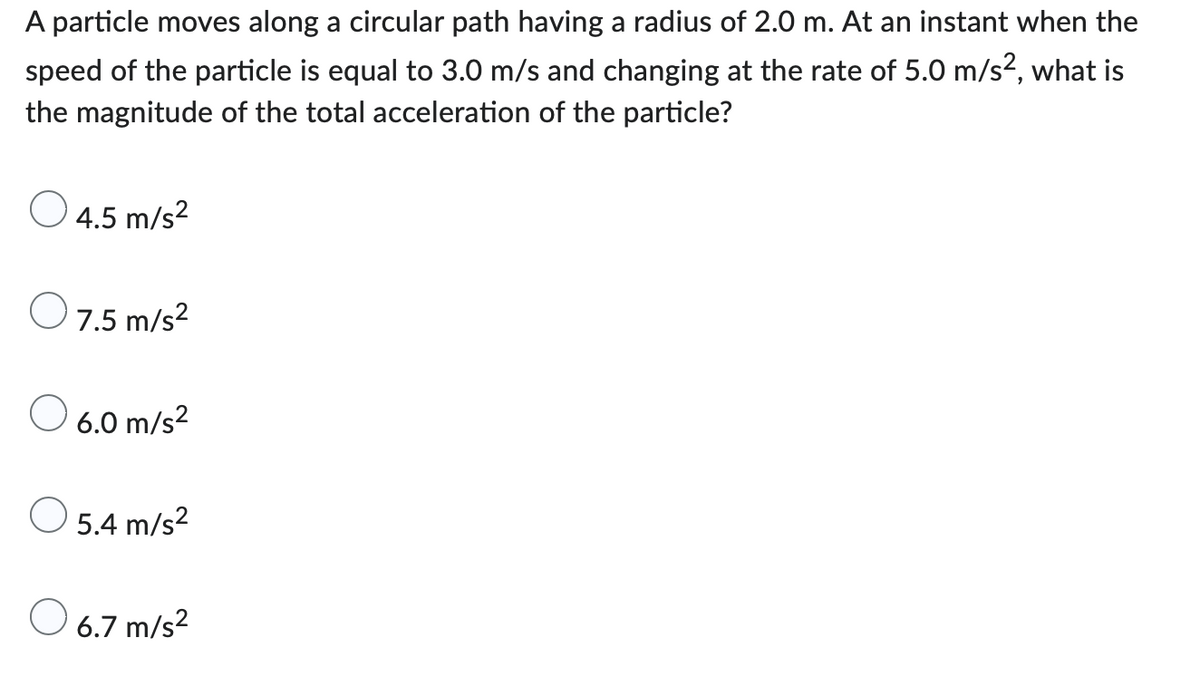A particle moves along a circular path having a radius of 2.0 m. At an instant when the
speed of the particle is equal to 3.0 m/s and changing at the rate of 5.0 m/s², what is
the magnitude of the total acceleration of the particle?
4.5 m/s²
O 7.5 m/s²
O
6.0 m/s²
O 5.4 m/s²
O 6.7 m/s²