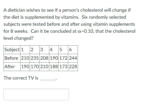 A dietician wishes to see if a person's cholesterol will change if
the diet is supplemented by vitamins. Six randomly selected
subjects were tested before and after using vitamin supplements
for 8 weeks. Can it be concluded at a=0.10, that the cholesterol
level changed?
Subject 1 2 3 4 5 6
Before 210 235 208 190 172 244
After 190 170 210 188 173 228
The correct TV is