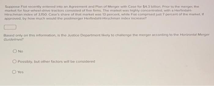 Suppose Fiat recently entered into an Agreement and Plan of Merger with Case for $4.3 billion. Prior to the merger, the
market for four-wheel-drive tractors consisted of five firms. The market was highly concentrated, with a Herfindahl-
Hirschman index of 3,150. Case's share of that market was 13 percent, while Fiat comprised just 7 percent of the market. If
approved, by how much would the postmerger Herfindahl-Hirschman index increase?
Based only on this information, is the Justice Department likely to challenge the merger according to the Horizontal Merger
Guidelines?
No
O Possibly, but other factors will be considered
Yes