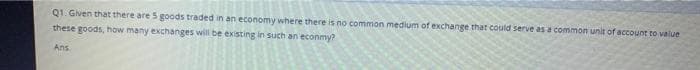 Q1. Given that there are 5 goods traded in an economy where there is no common medium of exchange that could serve as a common unit of account to value
these goods, how many exchanges will be existing in such an econmy?
Ans