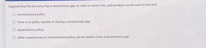 Suppose that the economy has a recessionary gap. In order to correct this, policymakers would want to use a(n):
contractionary policy
there is no policy capable of closing a recessionary gap
expansionary policy
either expansionary or contractionary policy can be used to close a recessionary gap