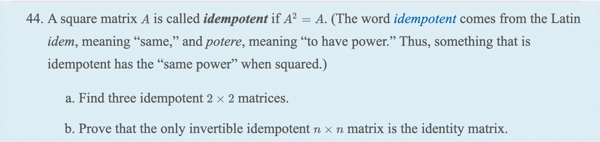 44. A square matrix A is called idempotent if A²
A. (The word idempotent comes from the Latin
idem, meaning "same," and potere, meaning "to have power." Thus, something that is
idempotent has the "same power" when squared.)
=
a. Find three idempotent 2 × 2 matrices.
b. Prove that the only invertible idempotent n - n matrix is the identity matrix.