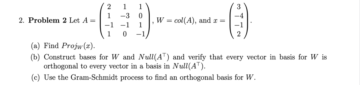 2. Problem 2 Let A
=
2
1
1
1
-3 0
-1 −1 1
1 0 -1
3
-4
-0
-1
2
W = col(A), and x =
(a) Find Projw (x).
(b) Construct bases for W and Null(AT) and verify that every vector in basis for W is
orthogonal to every vector in a basis in Null(AT).
(c) Use the Gram-Schmidt process to find an orthogonal basis for W.
