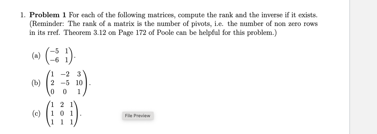 1. Problem 1 For each of the following matrices, compute the rank and the inverse if it exists.
(Reminder: The rank of a matrix is the number of pivots, i.e. the number of non zero rows
in its rref. Theorem 3.12 on Page 172 of Poole can be helpful for this problem.)
(a)
(b)
(c)
-6
1).
1-2 3
2 -5 10
0 0 1
1 2 1
G¦¦Ð)
1 0 1
1 1
File Preview