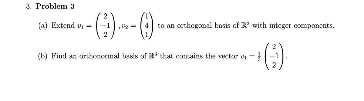 3. Problem 3
(a) Extend v₁ =
2
(²)
2
V2 =
(9)
to an orthogonal basis of R³ with integer components.
(b) Find an orthonormal basis of R³ that contains the vector v₁
-
2
-1
2
