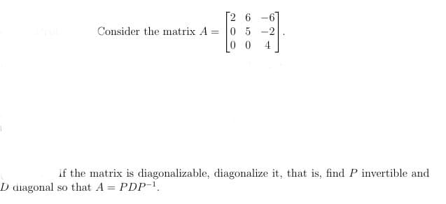 Consider the matrix A =
2 6 -6
05-2
0
If the matrix is diagonalizable, diagonalize it, that is, find P invertible and
D diagonal so that A = PDP-¹.