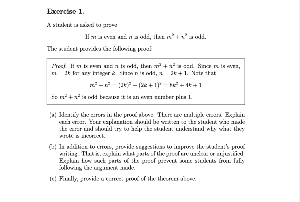 Exercise 1.
A student is asked to prove
If m is even and n is odd, then m² +n² is odd.
The student provides the following proof:
Proof. If m is even and n is odd, then m² + n² is odd. Since m is even,
m =
= 2k for any integer k. Since n is odd, n = 2k + 1. Note that
m² + n² = (2k)² + (2k + 1)² = 8k² + 4k +1
So m² + n² is odd because it is an even number plus 1.
(a) Identify the errors in the proof above. There are multiple errors. Explain
each error. Your explanation should be written to the student who made
the error and should try to help the student understand why what they
wrote is incorrect.
(b) In addition to errors, provide suggestions to improve the student's proof
writing. That is, explain what parts of the proof are unclear or unjustified.
Explain how such parts of the proof prevent some students from fully
following the
ment made.
(c) Finally, provide a correct proof of the theorem above.