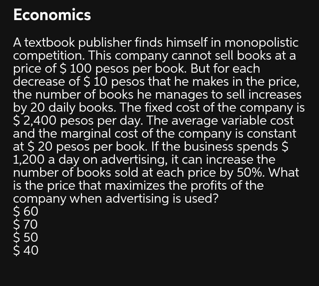 Economics
A textbook publisher finds himself in monopolistic
competition. This company cannot sell books at a
price of $ 100 pesos per book. But for each
decrease of $ 10 pesos that he makes in the price,
the number of books he manages to sell increases
by 20 daily books. The fixed cost of the company is
$ 2,400 pesos per day. The average variable cost
and the marginal cost of the company is constant
at $ 20 pesos per book. If the business spends $
1,200 a day on advertising, it can increase the
number of books sold at each price by 50%. What
is the price that maximizes the profits of the
company when advertising is used?
$ 60
$ 70
$ 50
$ 40
