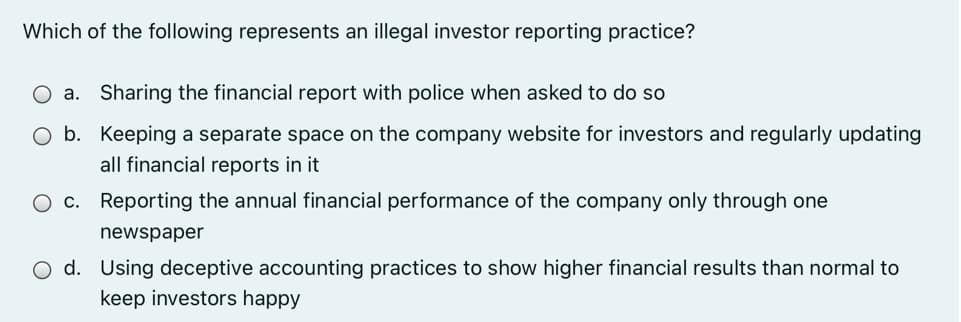 Which of the following represents an illegal investor reporting practice?
a.
Sharing the financial report with police when asked to do so
O b. Keeping a separate space on the company website for investors and regularly updating
all financial reports in it
O c. Reporting the annual financial performance of the company only through one
newspaper
O d. Using deceptive accounting practices to show higher financial results than normal to
keep investors happy
