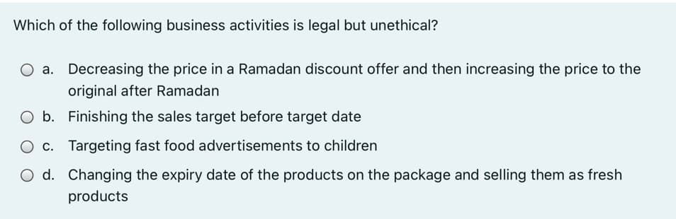 Which of the following business activities is legal but unethical?
O a. Decreasing the price in a Ramadan discount offer and then increasing the price to the
original after Ramadan
O b. Finishing the sales target before target date
c. Targeting fast food advertisements to children
O d. Changing the expiry date of the products on the package and selling them as fresh
products
