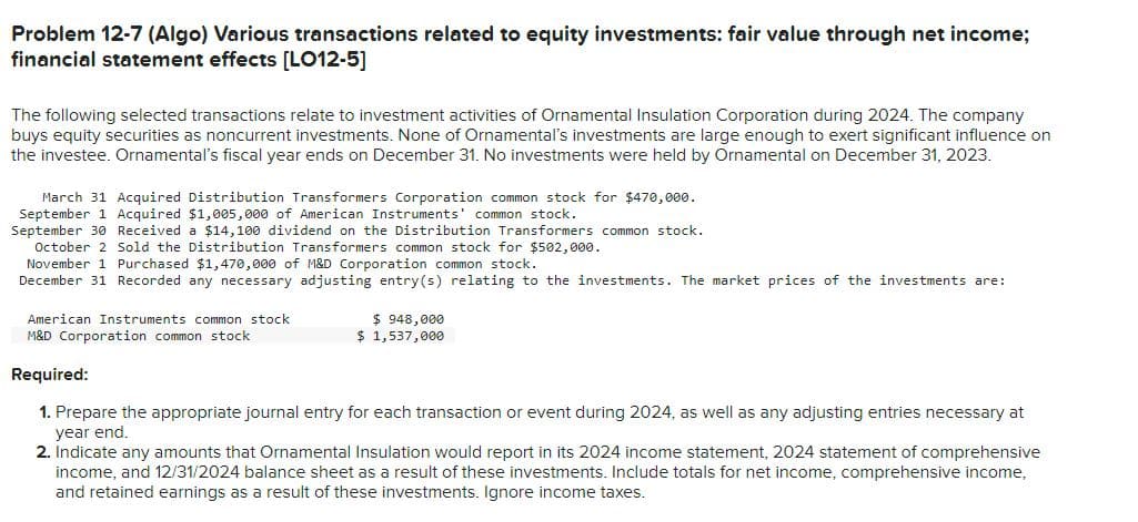 Problem 12-7 (Algo) Various transactions related to equity investments: fair value through net income;
financial statement effects [LO12-5]
The following selected transactions relate to investment activities of Ornamental Insulation Corporation during 2024. The company
buys equity securities as noncurrent investments. None of Ornamental's investments are large enough to exert significant influence on
the investee. Ornamental's fiscal year ends on December 31. No investments were held by Ornamental on December 31, 2023.
March 31 Acquired Distribution Transformers Corporation common stock for $470,000.
September 1 Acquired $1,005,000 of American Instruments' common stock.
September 30 Received a $14,100 dividend on the Distribution Transformers common stock.
October 2 Sold the Distribution Transformers common stock for $502,000.
November 1 Purchased $1,470,000 of M&D Corporation common stock.
December 31 Recorded any necessary adjusting entry(s) relating to the investments. The market prices of the investments are:
American Instruments common stock
M&D Corporation common stock
$948,000
$ 1,537,000
Required:
1. Prepare the appropriate journal entry for each transaction or event during 2024, as well as any adjusting entries necessary at
year end.
2. Indicate any amounts that Ornamental Insulation would report in its 2024 income statement, 2024 statement of comprehensive
income, and 12/31/2024 balance sheet as a result of these investments. Include totals for net income, comprehensive income,
and retained earnings as a result of these investments. Ignore income taxes.