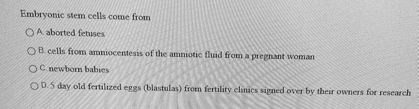 Embryonic stem cells come from
O A. aborted fetuses
O B. cells from amniocentesis of the amniotic fluid from a pregnant woman
OC newborn babies
OD.5 day old fertilized eggs (blastulas) from fertility clinics signed over by their owners for research
