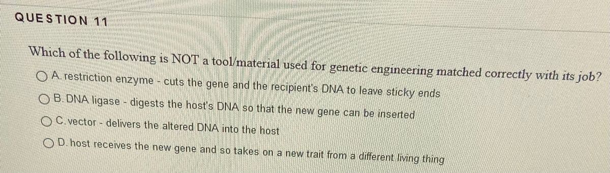 QUESTION 11
Which of the following is NOT a tool material used for genetic engineering matched correctly with its job?
OA restriction enzyme - cuts the gene and the recipient's DNA to leave sticky ends
OB.DNA ligase - digests the host's DNA so that the new gene can be inserted
OC.vector - delivers the altered DNA into the host
OD.host receives the new gene and so takes on a new trait from a different living thing
