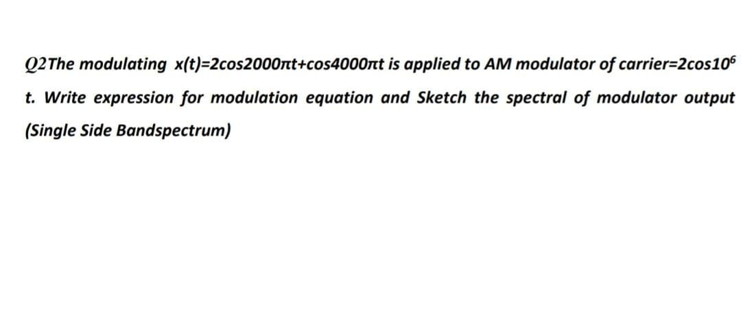 Q2The modulating x(t)=2cos2000rnt+cos4000nt is applied to AM modulator of carrier=2cos106
t. Write expression for modulation equation and Sketch the spectral of modulator output
(Single Side Bandspectrum)

