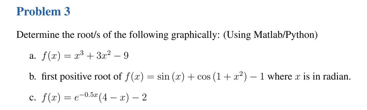 Problem 3
Determine the root/s of the following graphically: (Using Matlab/Python)
a. f(x) = x³ + 3x² 9
b. first positive root of f(x) = sin (x) + cos (1 + x²) – 1 where x is in radian.
c. f(x) = e-0.5x (4 - x) — 2