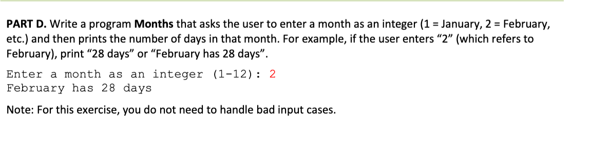 PART D. Write a program Months that asks the user to enter a month as an integer (1 = January, 2 = February,
etc.) and then prints the number of days in that month. For example, if the user enters "2" (which refers to
February), print "28 days" or "February has 28 days".
Enter a month as an integer (1-12): 2
February has 28 days
Note: For this exercise, you do not need to handle bad input cases.

