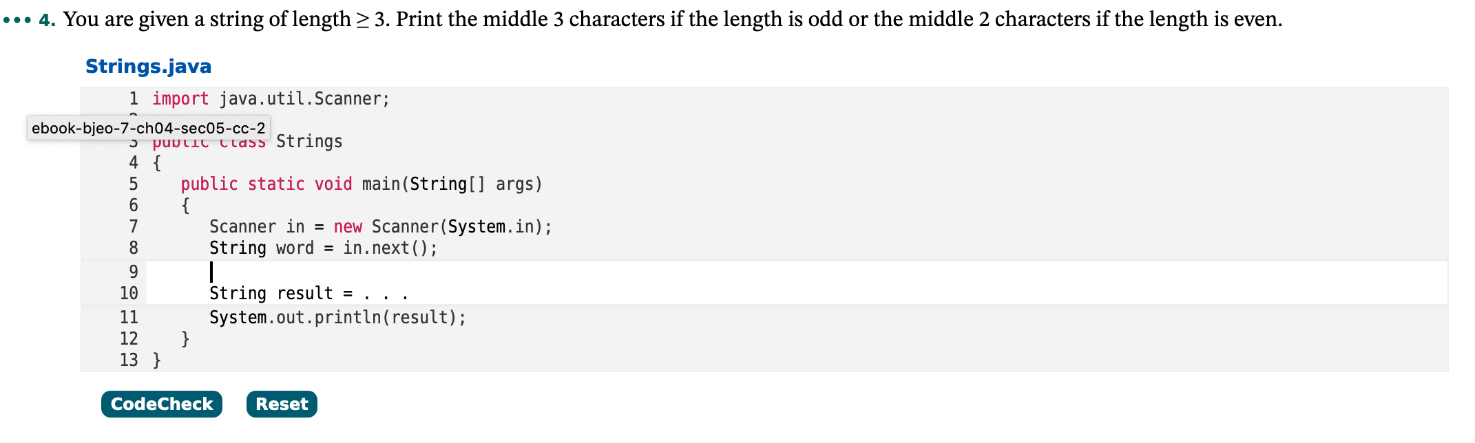 ... 4. You are given a string of length > 3. Print the middle 3 characters if the length is odd or the middle 2 characters if the length is even.
Strings.java
1 import java.util.Scanner;
ebook-bjeo-7-ch04-sec05-cc-2
5 pubtic tlass Strings
4 {
public static void main(String[] args)
{
Scanner in = new Scanner(System.in);
5
6.
in.next();
String word =
String result = . . .
10
System.out.println(result);
}
11
12
13 }
CodeCheck
Reset
