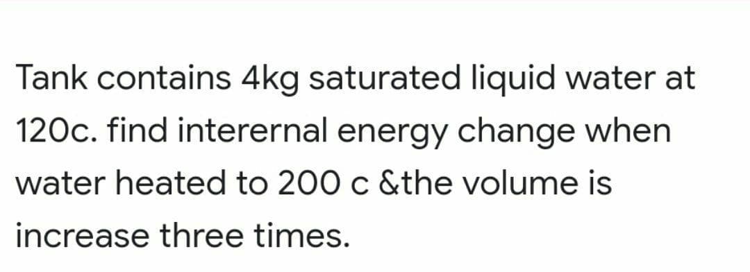 Tank contains 4kg saturated liquid water at
120c. find interernal energy change when
water heated to 200 c &the volume is
increase three times.
