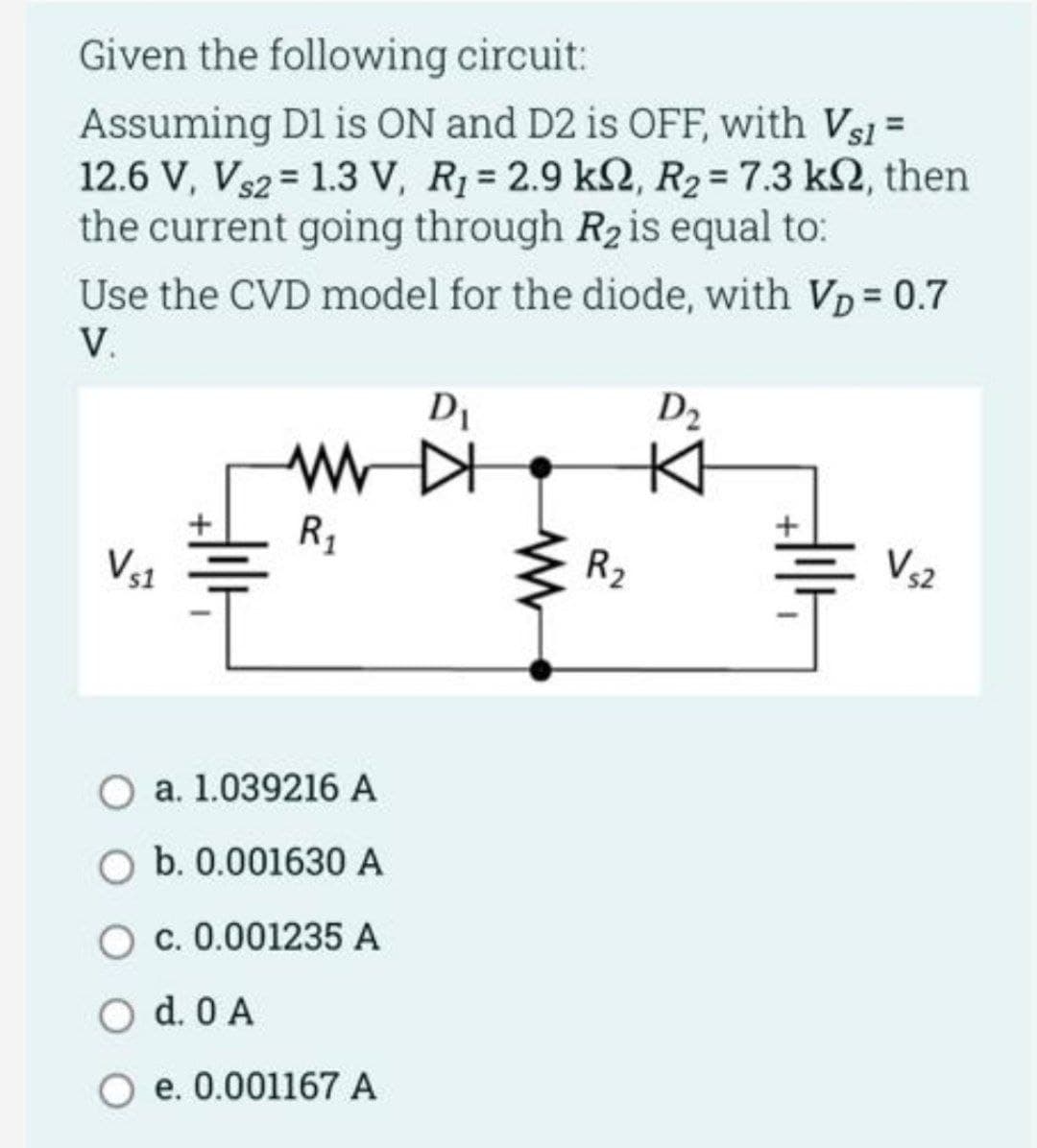 Given the following circuit:
Assuming D1 is ON and D2 is OFF, with Vs1 =
12.6 V, Vs2 = 1.3 V, R₁ = 2.9 k2, R₂ = 7.3 k2, then
the current going through R₂ is equal to:
Use the CVD model for the diode, with VD = 0.7
V.
D₁
WWD
R₁
a. 1.039216 A
O b. 0.001630 A
O c. 0.001235 A
O d. 0 A
e. 0.001167 A
www
R₂
D₂
V₁2