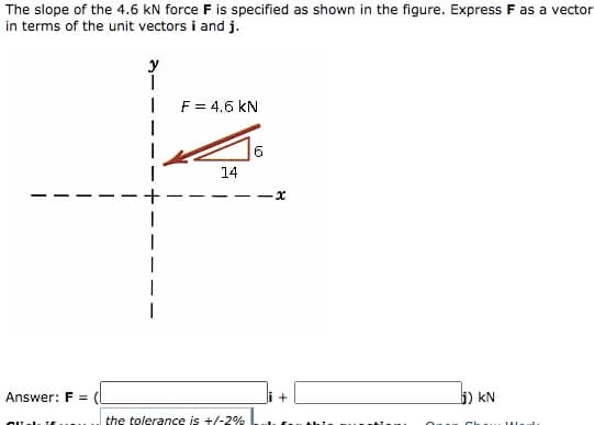 The slope of the 4.6 kN force F is specified as shown in the figure. Express F as a vector
in terms of the unit vectors i and j.
y
F = 4.6 kN
6.
14
Answer: F =
5) kN
the tolerance is +/-2%
