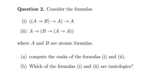 Question 2. Consider the formulas
(i) ((A B) A)A
(ii) A → (B → (A → A))
where A and B are atomic formulas.
(a) compute the ranks of the formulas (i) and (ii).
(b) Which of the formulas (i) and (ii) are tautologies?
