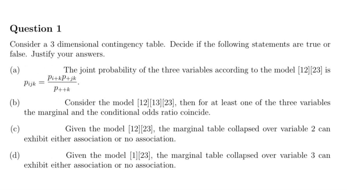 Question 1
Consider a 3 dimensional contingency table. Decide if the following statements are true or
false. Justify your answers.
The joint probability of the three variables according to the model [12][23] is
Pi+kP+jk
(a)
Pijk
P++k
Consider the model [12][13][23], then for at least one of the three variables
(b)
the marginal and the conditional odds ratio coincide.
Given the model [12][23], the marginal table collapsed over variable 2 can
(c)
exhibit either association or no association.
Given the model [1][23], the marginal table collapsed over variable 3 can
(d)
exhibit either association or no association.
