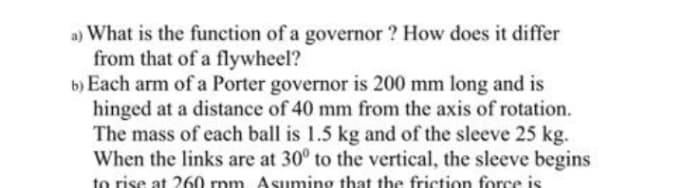 a) What is the function of a governor ? How does it differ
from that of a flywheel?
b) Each arm of a Porter governor is 200 mm long and is
hinged at a distance of 40 mm from the axis of rotation.
The mass of each ball is 1.5 kg and of the sleeve 25 kg.
When the links are at 30° to the vertical, the sleeve begins
to rise at 260 rpm. Asuming that the friction force is
