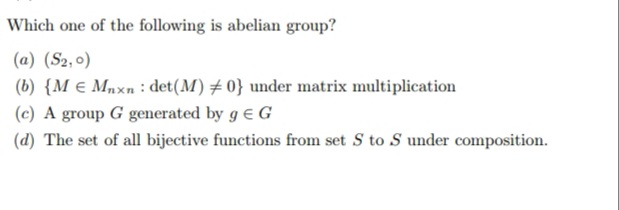 Which one of the following is abelian group?
(a) (S2,0)
(b) {M € Mnxn : det(M) + 0} under matrix multiplication
(c) A group G generated by g e G
(d) The set of all bijective functions from set S to S under composition.
