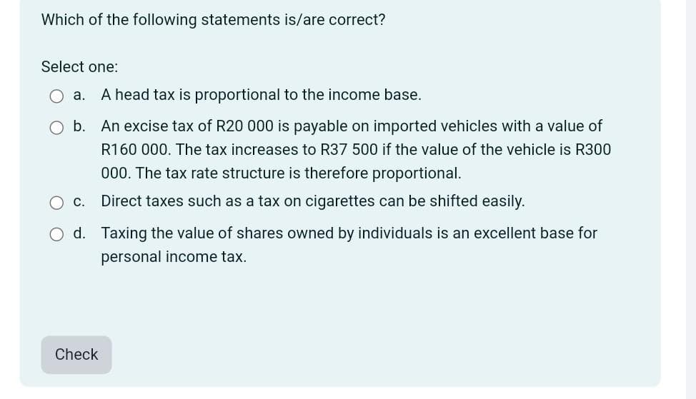 Which of the following statements is/are correct?
Select one:
a. A head tax is proportional to the income base.
b. An excise tax of R20 000 is payable on imported vehicles with a value of
R160 000. The tax increases to R37 500 if the value of the vehicle is R300
000. The tax rate structure is therefore proportional.
Direct taxes such as a tax on cigarettes can be shifted easily.
C.
d. Taxing the value of shares owned by individuals is an excellent base for
personal income tax.
Check