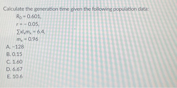 Calculate the generation time given the following population data:
Ro = 0.601,
r = -0.05,
[xlxmx = 6.4,
mx = 0.96
A. -128
B. 0.15
C. 1.60
D. 6.67
E. 10.6