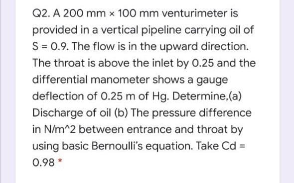 Q2. A 200 mm x 100 mm venturimeter is
provided in a vertical pipeline carrying oil of
S = 0.9. The flow is in the upward direction.
The throat is above the inlet by 0.25 and the
differential manometer shows a gauge
deflection of O.25 m of Hg. Determine, (a)
Discharge of oil (b) The pressure difference
in N/m^2 between entrance and throat by
using basic Bernoulli's equation. Take Cd =
0.98 *
