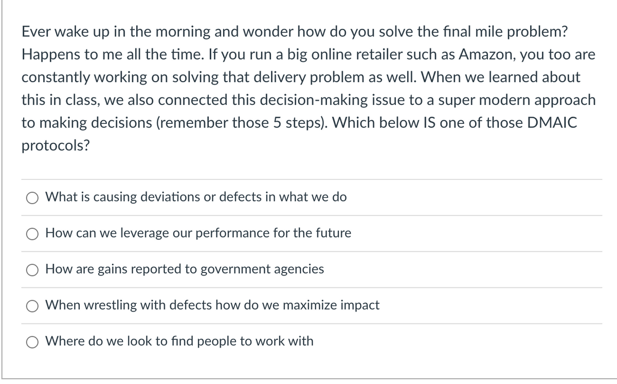 Ever wake up in the morning and wonder how do you solve the final mile problem?
Happens to me all the time. If you run a big online retailer such as Amazon, you too are
constantly working on solving that delivery problem as well. When we learned about
this in class, we also connected this decision-making issue to a super modern approach
to making decisions (remember those 5 steps). Which below IS one of those DMAIC
protocols?
What is causing deviations or defects in what we do
How can we leverage our performance for the future
How are gains reported to government agencies
When wrestling with defects how do we maximize impact
Where do we look to find people to work with