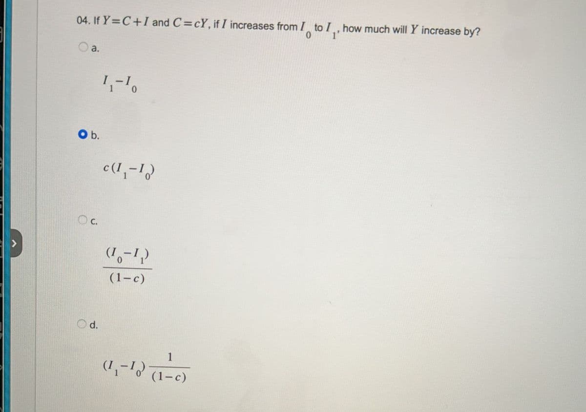 04. If Y=C+I and C=cY, if I increases from I to I, how much will Y increase by?
0
O a.
O b.
d.
1₁-10
c(1,-1)
(18-12)
(1-c)
1
(1₁-1) (1-c)