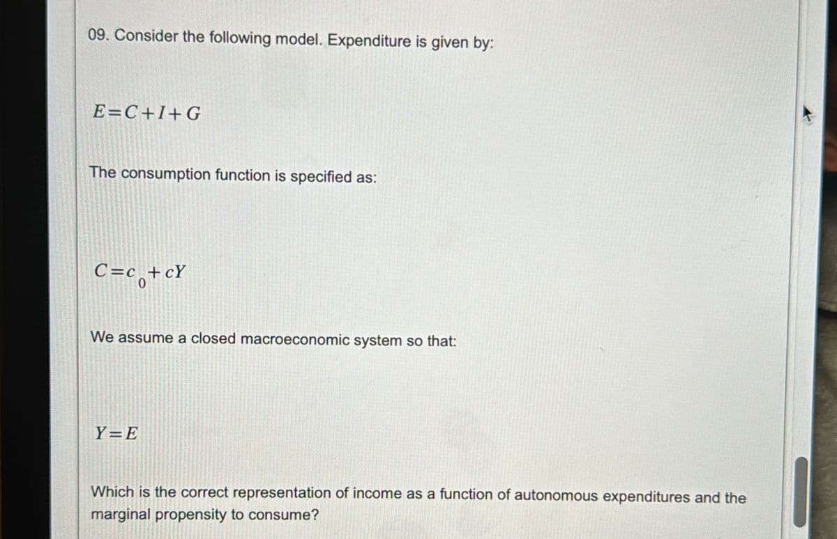 09. Consider the following model. Expenditure is given by:
E=C+I+G
The consumption function is specified as:
C=co+cY
We assume a closed macroeconomic system so that:
Y=E
Which is the correct representation of income as a function of autonomous expenditures and the
marginal propensity to consume?
