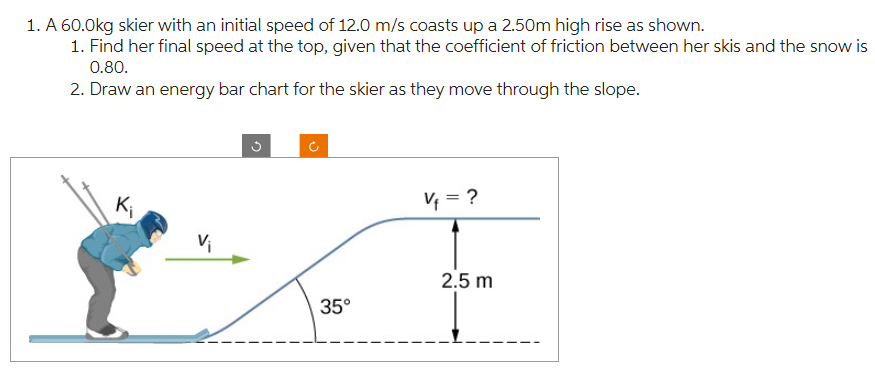 1. A 60.0kg skier with an initial speed of 12.0 m/s coasts up a 2.50m high rise as shown.
1. Find her final speed at the top, given that the coefficient of friction between her skis and the snow is
0.80.
2. Draw an energy bar chart for the skier as they move through the slope.
K₁
V₁
Ĉ
35°
V₁ = ?
2.5 m